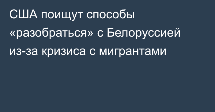 США поищут способы «разобраться» с Белоруссией из-за кризиса с мигрантами