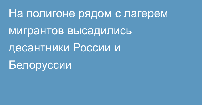 На полигоне рядом с лагерем мигрантов высадились десантники России и Белоруссии