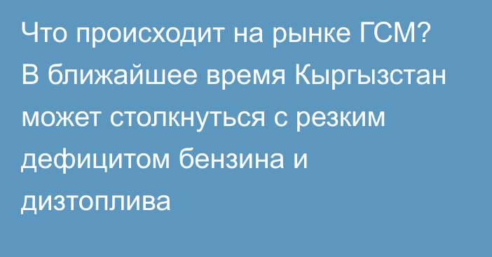 Что происходит на рынке ГСМ? В ближайшее время Кыргызстан может столкнуться с резким дефицитом бензина и дизтоплива