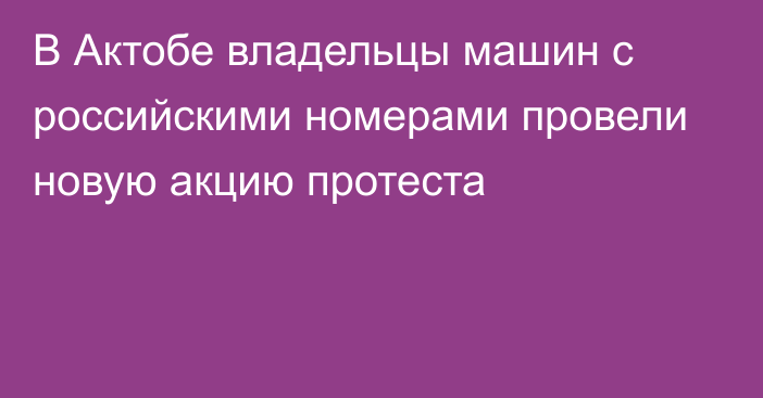 В Актобе владельцы машин с российскими номерами провели новую акцию протеста