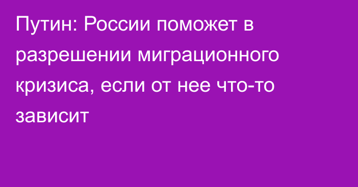 Путин: России поможет в разрешении миграционного кризиса, если от нее что-то зависит