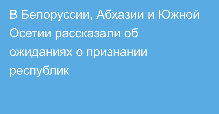 В Белоруссии, Абхазии и Южной Осетии рассказали об ожиданиях о признании республик