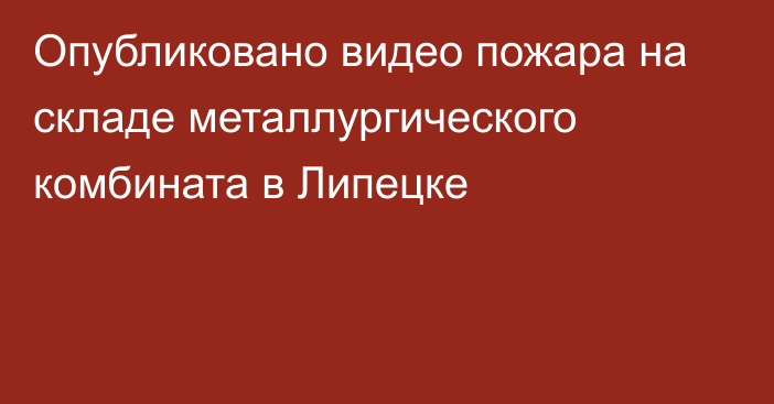 Опубликовано видео пожара на складе металлургического комбината в Липецке