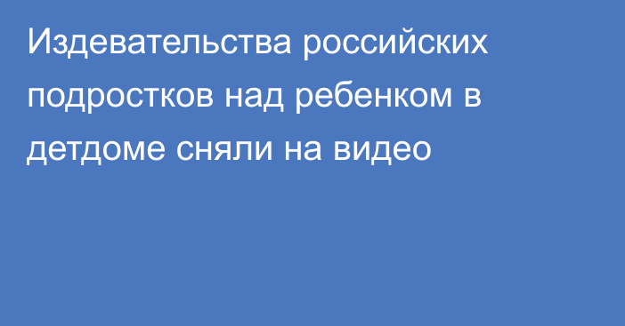 Издевательства российских подростков над ребенком в детдоме сняли на видео