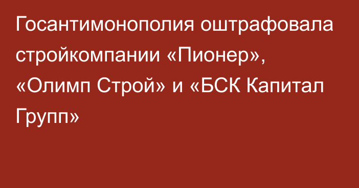 Госантимонополия оштрафовала стройкомпании «Пионер», «Олимп Строй» и «БСК Капитал Групп»