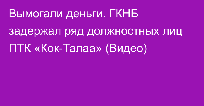 Вымогали деньги. ГКНБ задержал ряд должностных лиц ПТК «Кок-Талаа» (Видео)