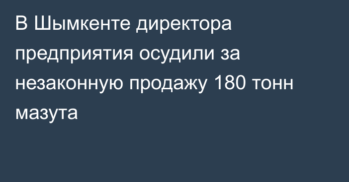 В Шымкенте директора предприятия осудили за незаконную продажу 180 тонн мазута