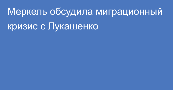 Меркель обсудила миграционный кризис с Лукашенко