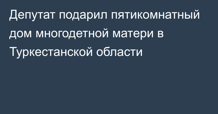 Депутат подарил пятикомнатный дом многодетной матери в Туркестанской области