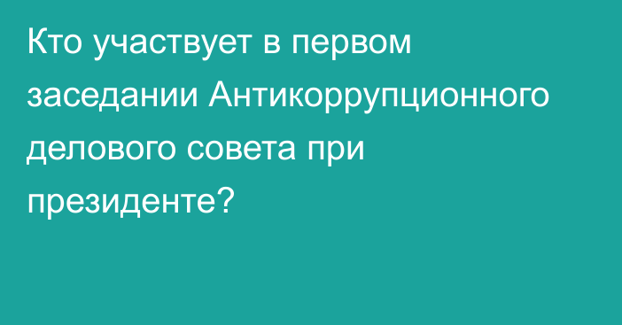 Кто участвует в первом заседании Антикоррупционного делового совета при президенте?