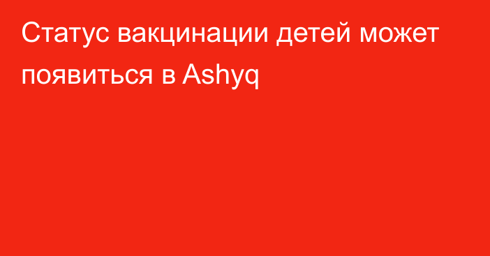 Статус вакцинации детей может появиться в Ashyq