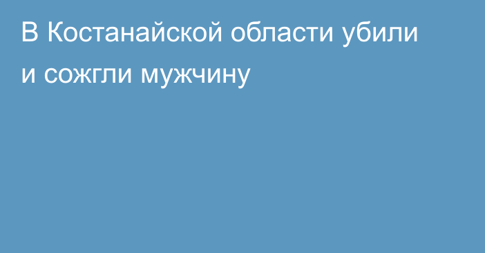 В Костанайской области убили и сожгли мужчину