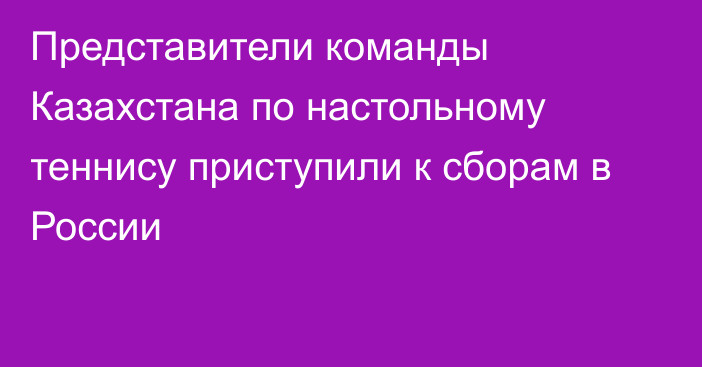 Представители команды Казахстана по настольному теннису приступили к сборам в России