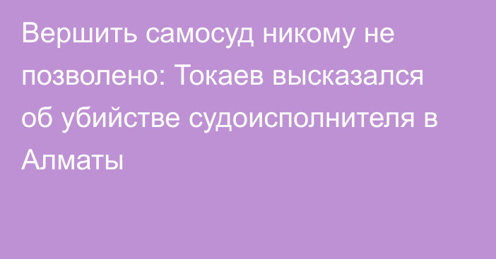 Вершить самосуд никому не позволено: Токаев высказался об убийстве судоисполнителя в Алматы