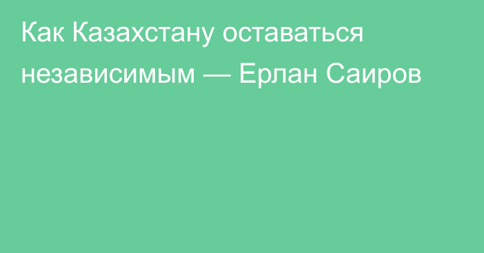 Как Казахстану оставаться независимым — Ерлан Саиров