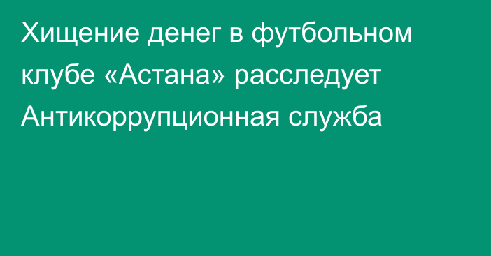 Хищение денег в футбольном клубе «Астана» расследует Антикоррупционная служба