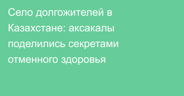 Село долгожителей в Казахстане: аксакалы поделились секретами отменного здоровья