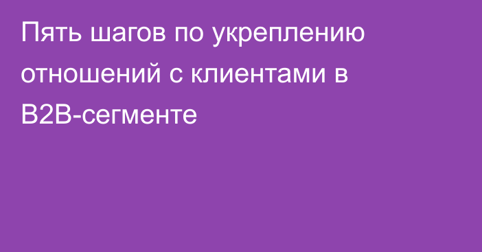 Пять шагов по укреплению отношений с клиентами в B2B-сегменте