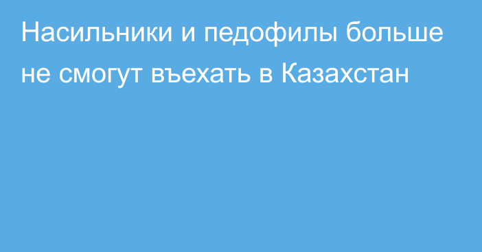 Насильники и педофилы больше не смогут въехать в Казахстан