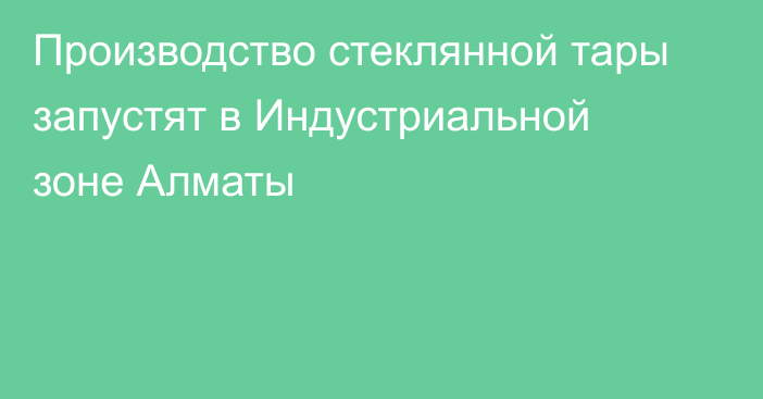 Производство стеклянной тары запустят в Индустриальной зоне Алматы