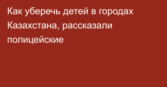 Как уберечь детей в городах Казахстана, рассказали полицейские