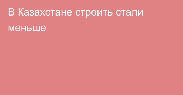 В Казахстане строить стали меньше