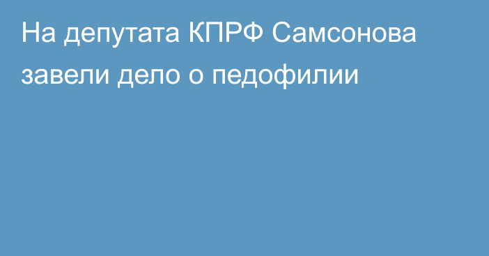 На депутата КПРФ Самсонова завели дело о педофилии