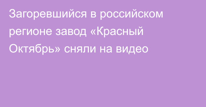 Загоревшийся в российском регионе завод «Красный Октябрь» сняли на видео