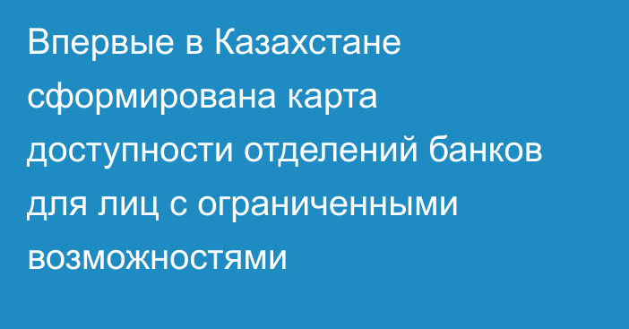 Впервые в Казахстане сформирована карта доступности отделений банков  для лиц с ограниченными возможностями