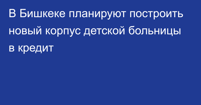 В Бишкеке планируют построить новый корпус детской больницы в кредит