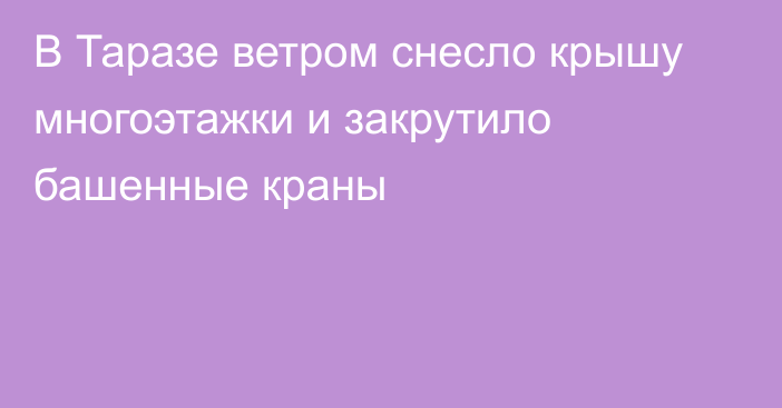 В Таразе ветром снесло крышу многоэтажки и закрутило башенные краны