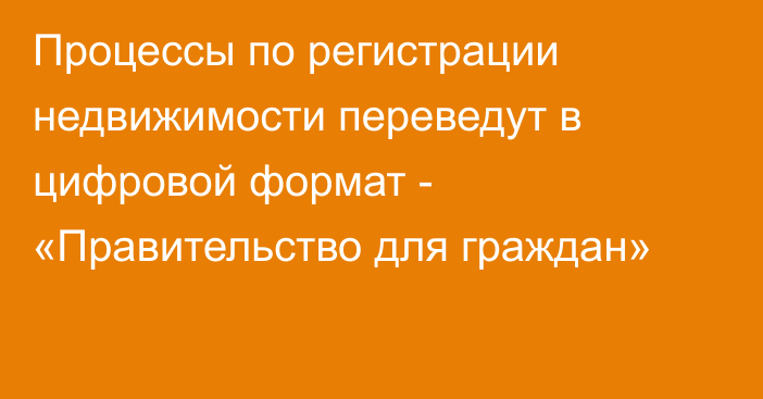 Процессы по регистрации недвижимости переведут в цифровой формат - «Правительство для граждан»