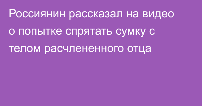 Россиянин рассказал на видео о попытке спрятать сумку с телом расчлененного отца