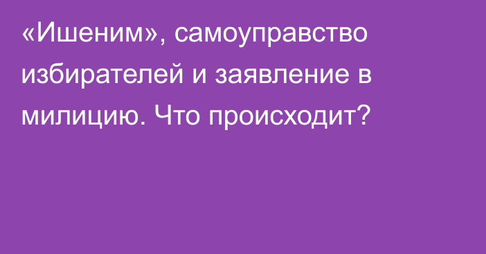 «Ишеним», самоуправство избирателей и заявление в милицию. Что происходит?