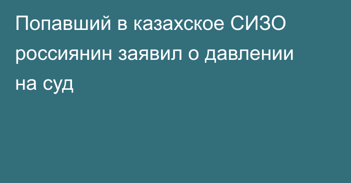 Попавший в казахское СИЗО россиянин заявил о давлении на суд