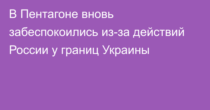 В Пентагоне вновь забеспокоились из-за действий России у границ Украины