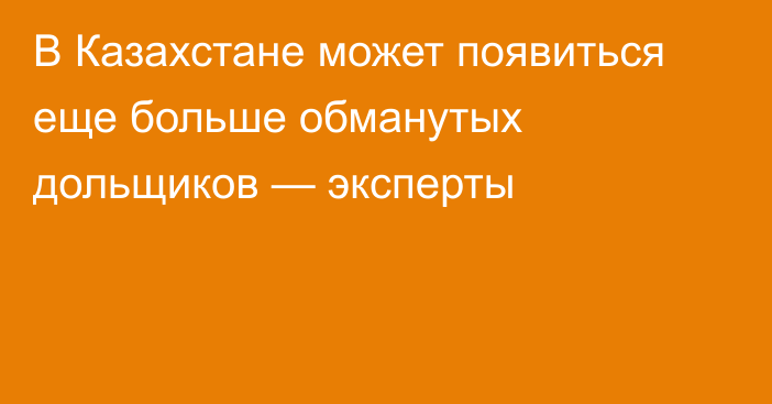 В Казахстане может появиться еще больше обманутых дольщиков — эксперты