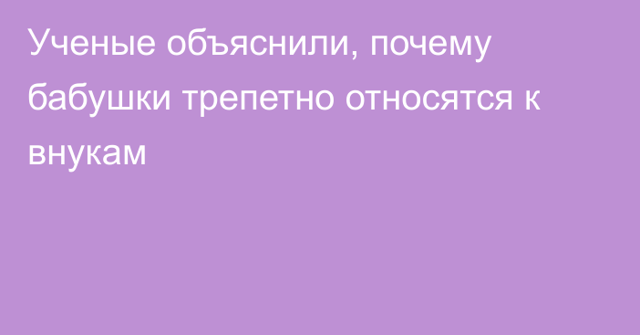 Ученые объяснили, почему бабушки трепетно относятся к внукам