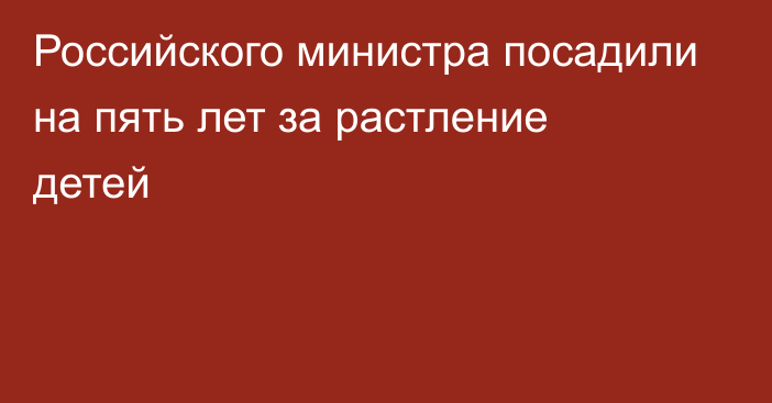 Российского министра посадили на пять лет за растление детей