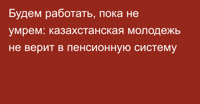 Будем работать, пока не умрем: казахстанская молодежь не верит в пенсионную систему