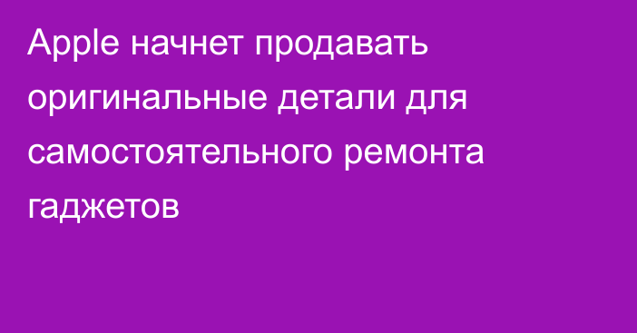 Apple начнет продавать оригинальные детали для самостоятельного ремонта гаджетов