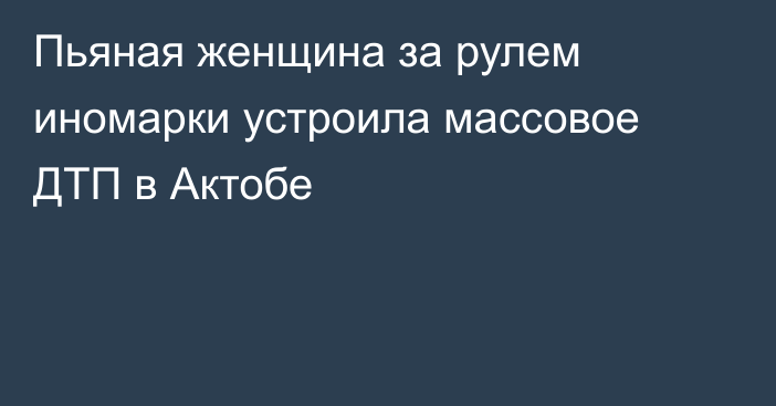 Пьяная женщина за рулем иномарки устроила массовое ДТП в Актобе