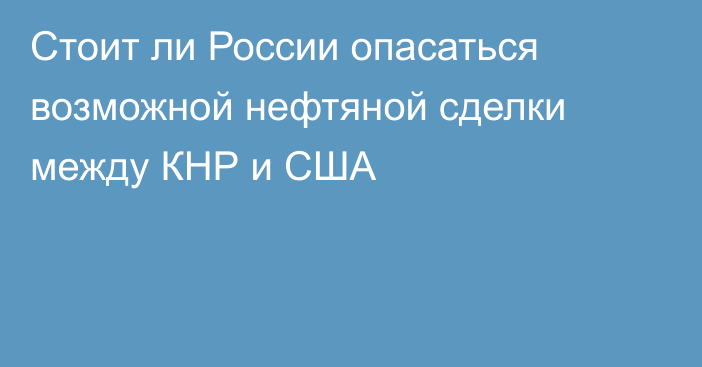 Стоит ли России опасаться возможной нефтяной сделки между КНР и США