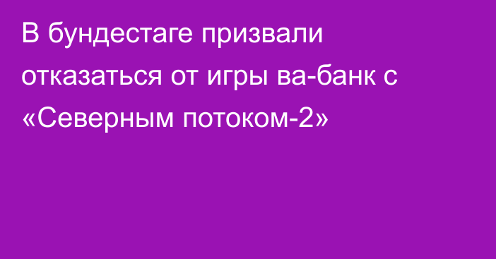 В бундестаге призвали отказаться от игры ва-банк с «Северным потоком-2»