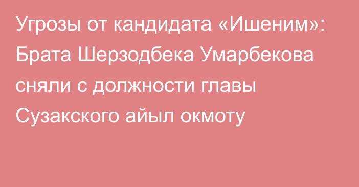 Угрозы от кандидата «Ишеним»: Брата Шерзодбека Умарбекова сняли с должности главы Сузакского айыл окмоту