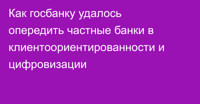 Как госбанку удалось опередить частные банки в клиентоориентированности и цифровизации