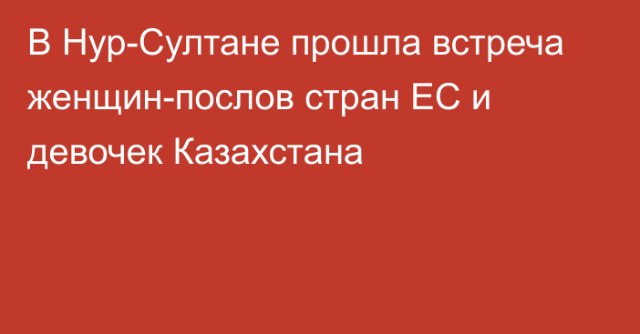 В Нур-Султане прошла встреча женщин-послов стран ЕС и девочек Казахстана