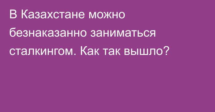 В Казахстане можно безнаказанно заниматься сталкингом. Как так вышло?