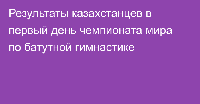 Результаты казахстанцев в первый день чемпионата мира по батутной гимнастике