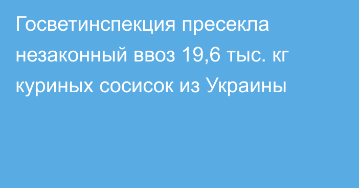 Госветинспекция пресекла незаконный ввоз 19,6 тыс. кг куриных сосисок из Украины